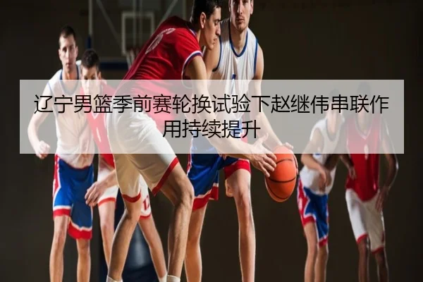辽宁男篮季前赛轮换试验下赵继伟串联作用持续提升
