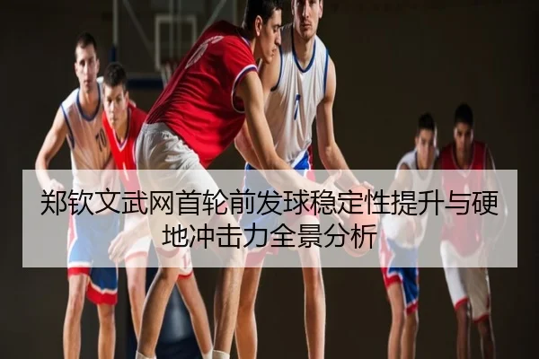 郑钦文武网首轮前发球稳定性提升与硬地冲击力全景分析