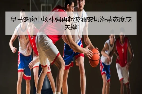 皇马冬窗中场补强再起波澜安切洛蒂态度成关键